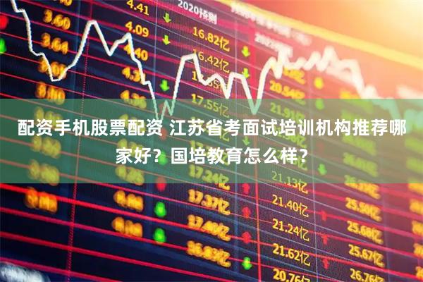 配资手机股票配资 江苏省考面试培训机构推荐哪家好？国培教育怎么样？