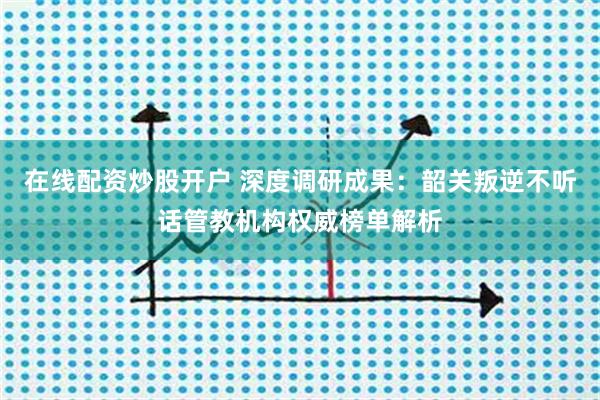 在线配资炒股开户 深度调研成果：韶关叛逆不听话管教机构权威榜单解析