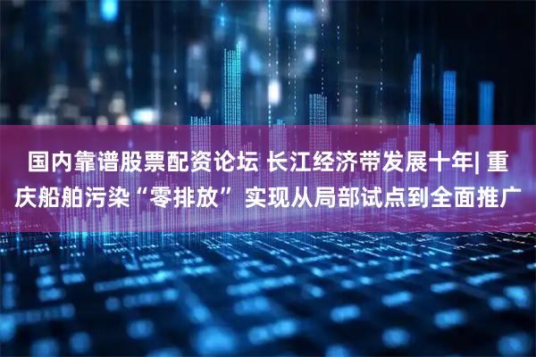 国内靠谱股票配资论坛 长江经济带发展十年| 重庆船舶污染“零排放” 实现从局部试点到全面推广