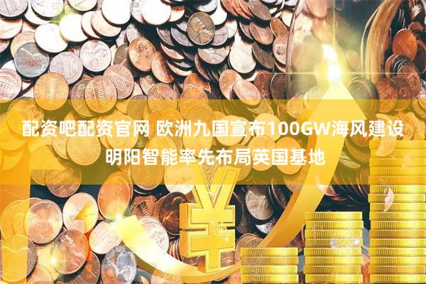 配资吧配资官网 欧洲九国宣布100GW海风建设 明阳智能率先布局英国基地