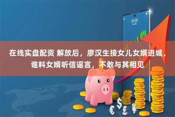 在线实盘配资 解放后，廖汉生接女儿女婿进城，谁料女婿听信谣言，不敢与其相见