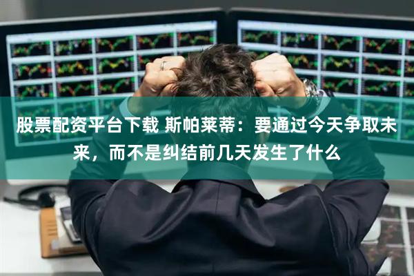 股票配资平台下载 斯帕莱蒂：要通过今天争取未来，而不是纠结前几天发生了什么