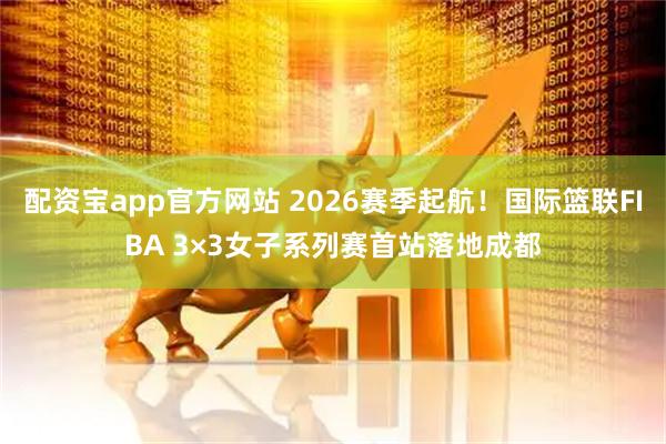 配资宝app官方网站 2026赛季起航！国际篮联FIBA 3×3女子系列赛首站落地成都