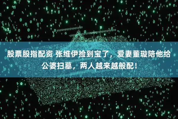 股票股指配资 张维伊捡到宝了，爱妻董璇陪他给公婆扫墓，两人越来越般配！
