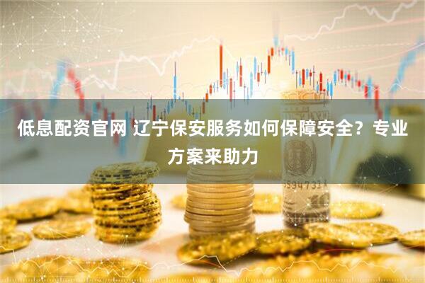 低息配资官网 辽宁保安服务如何保障安全？专业方案来助力