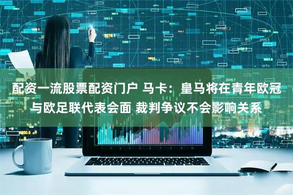 配资一流股票配资门户 马卡：皇马将在青年欧冠与欧足联代表会面 裁判争议不会影响关系