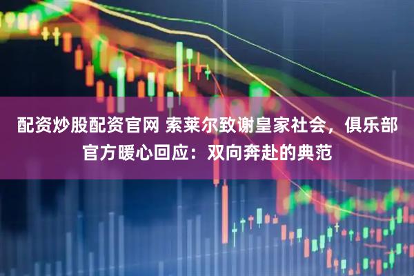 配资炒股配资官网 索莱尔致谢皇家社会，俱乐部官方暖心回应：双向奔赴的典范