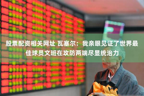 股票配资相关网址 瓦塞尔：我亲眼见证了世界最佳球员文班在攻防两端尽显统治力