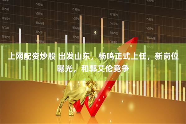 上网配资炒股 出发山东，杨鸣正式上任，新岗位曝光，和郭艾伦竞争