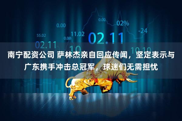 南宁配资公司 萨林杰亲自回应传闻，坚定表示与广东携手冲击总冠军，球迷们无需担忧