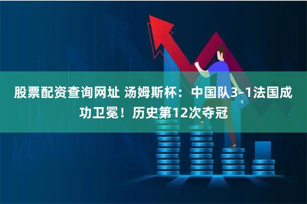 股票配资查询网址 汤姆斯杯：中国队3-1法国成功卫冕！历史第12次夺冠