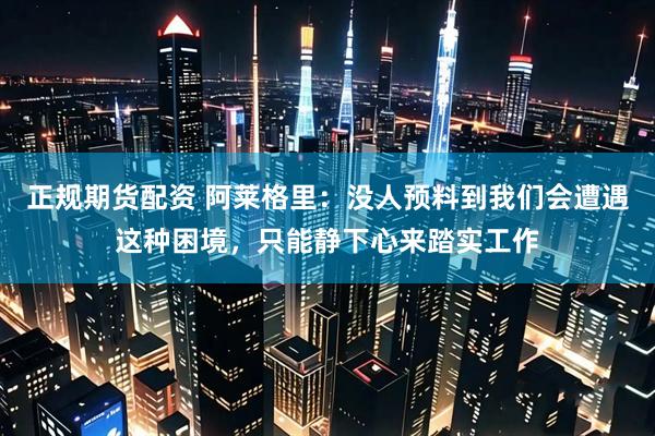 正规期货配资 阿莱格里：没人预料到我们会遭遇这种困境，只能静下心来踏实工作