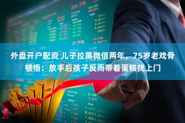 外盘开户配资 儿子拉黑微信两年，75岁老戏骨顿悟：放手后孩子反而带着蛋糕找上门