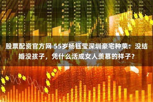 股票配资官方网 55岁杨钰莹深圳豪宅种菜：没结婚没孩子，凭什么活成女人羡慕的样子？