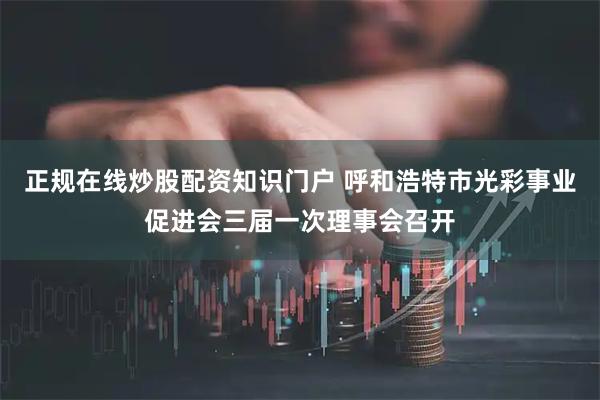 正规在线炒股配资知识门户 呼和浩特市光彩事业促进会三届一次理事会召开