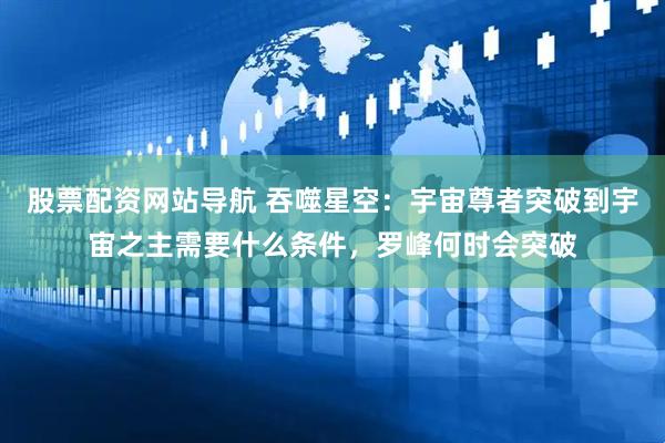 股票配资网站导航 吞噬星空：宇宙尊者突破到宇宙之主需要什么条件，罗峰何时会突破