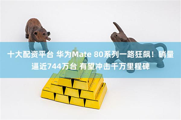 十大配资平台 华为Mate 80系列一路狂飙！销量逼近744万台 有望冲击千万里程碑