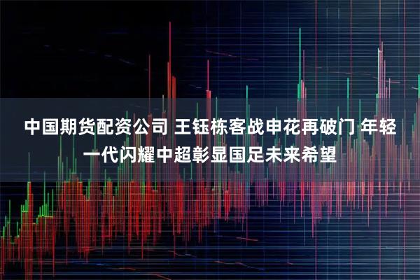 中国期货配资公司 王钰栋客战申花再破门 年轻一代闪耀中超彰显国足未来希望