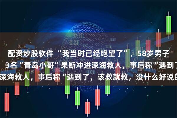 配资炒股软件 “我当时已经绝望了”，58岁男子被暗流卷离岸边50多米，3名“青岛小哥”果断冲进深海救人，事后称“遇到了，该救就救，没什么好说的”