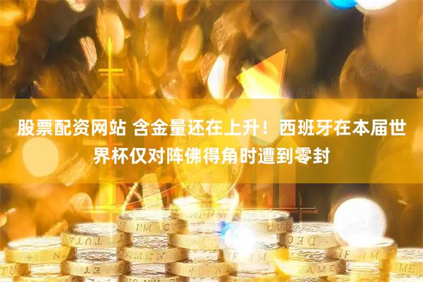 股票配资网站 含金量还在上升！西班牙在本届世界杯仅对阵佛得角时遭到零封