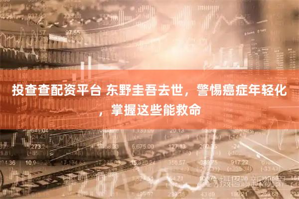 投查查配资平台 东野圭吾去世，警惕癌症年轻化，掌握这些能救命