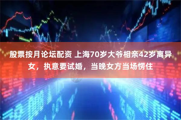 股票按月论坛配资 上海70岁大爷相亲42岁离异女，执意要试婚，当晚女方当场愣住
