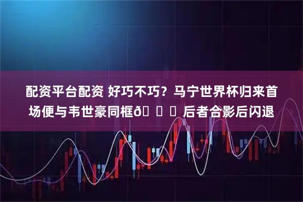 配资平台配资 好巧不巧？马宁世界杯归来首场便与韦世豪同框😂后者合影后闪退