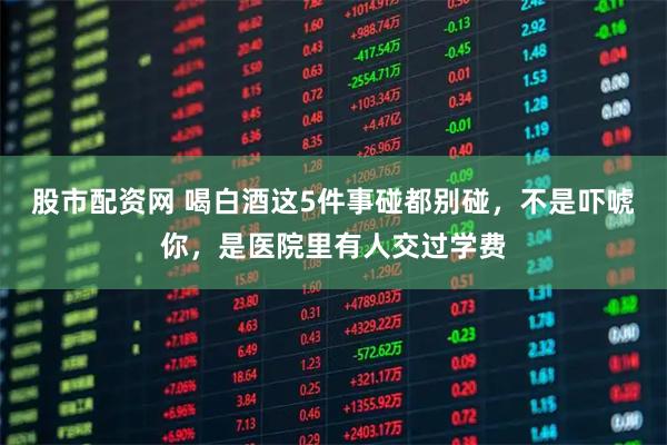 股市配资网 喝白酒这5件事碰都别碰，不是吓唬你，是医院里有人交过学费
