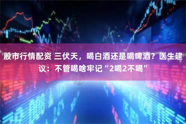 股市行情配资 三伏天，喝白酒还是喝啤酒？医生建议：不管喝啥牢记“2喝2不喝”